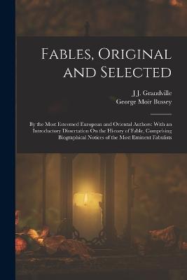 Fables, Original and Selected: By the Most Esteemed European and Oriental Authors: With an Introductory Dissertation On the History of Fable, Comprising Biographical Notices of the Most Eminent Fabulists - Grandville, J J, and Bussey, George Moir