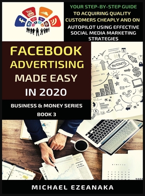 Facebook Advertising Made Easy In 2020: Your Step-By-Step Guide To Acquiring Quality Customers Cheaply And On Autopilot Using Effective Social Media Marketing Strategies - Ezeanaka, Michael