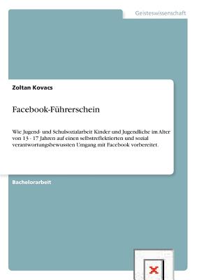 Facebook-F?hrerschein: Wie Jugend- und Schulsozialarbeit Kinder und Jugendliche im Alter von 13 - 17 Jahren auf einen selbstreflektierten und sozial verantwortungsbewussten Umgang mit Facebook vorbereitet. - Kovacs, Zoltan