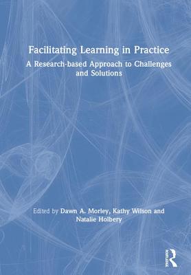 Facilitating Learning in Practice: a research based approach to challenges and solutions - Morley, Dawn (Editor), and Wilson, Kathy (Editor), and Holbery, Natalie (Editor)