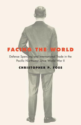 Facing the World: Defense Spending and International Trade in the Pacific Northwest Since World War II - Foss, Christopher P