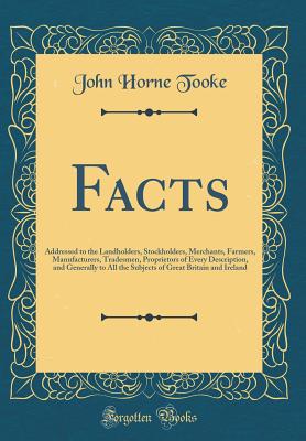 Facts: Addressed to the Landholders, Stockholders, Merchants, Farmers, Manufacturers, Tradesmen, Proprietors of Every Description, and Generally to All the Subjects of Great Britain and Ireland (Classic Reprint) - Tooke, John Horne