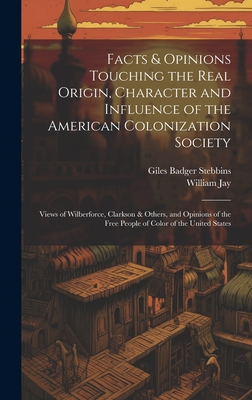 Facts & Opinions Touching the Real Origin, Character and Influence of the American Colonization Society: Views of Wilberforce, Clarkson & Others, and Opinions of the Free People of Color of the United States - Stebbins, Giles Badger, and Jay, William