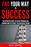 Fail Your Way to Success - The Definitive Guide to Failing Forward and Learning How to Extract the Greatness Within: Why Failing Is an Integral Part of Success and Why You Should Never Fear It