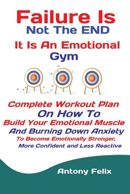 Failure Is Not The END It Is An Emotional Gym: Complete Workout Plan On How To Build Your Emotional Muscle And Burning Down Anxiety To Become Emotionally Stronger, More Confident and Less Reactive - Antony, Felix