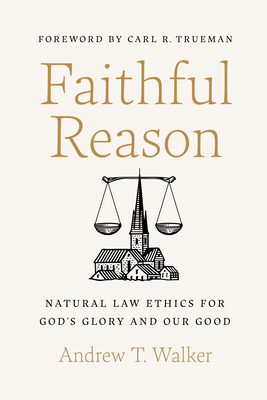 Faithful Reason: Natural Law Ethics for God's Glory and Our Good - Walker, Andrew T, and Trueman, Carl R (Foreword by)