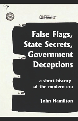 False Flags, State Secrets, Government Deceptions: A Short History of the Modern Era - Hamilton, John, Professor