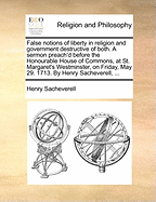 False Notions of Liberty in Religion and Government Destructive of Both. a Sermon Preach'd Before the Honourable House of Commons, at St. Margaret's Westminster, on Friday, May 29. 1713. by Henry Sacheverell, ...