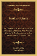 Familiar Science: Or The Practical Application Of The Principles Of Natural And Physical Science, To The Employments And Necessities Of Common Life