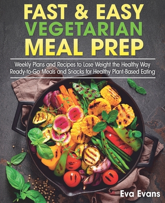 Fast & Easy Vegetarian Meal Prep: Weekly Plans and Recipes to Lose Weight the Healthy Way. Ready-to-Go Meals and Snacks for Healthy Plant-Based Eating - Evans, Eva