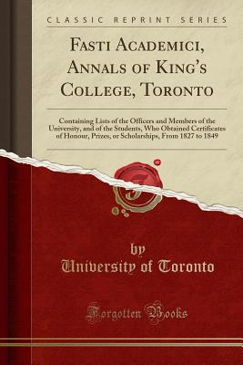 Fasti Academici, Annals of King's College, Toronto: Containing Lists of the Officers and Members of the University, and of the Students, Who Obtained Certificates of Honour, Prizes, or Scholarships, from 1827 to 1849 (Classic Reprint) - Toronto, University Of