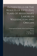 Father Eells: Or the Results of Fifty-Five Years of Missionary Labors in Washington and Oregon (Classic Reprint)