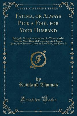 Fatima, or Always Pick a Fool for Your Husband: Being the Strange Adventures of a Woman Who Was the Most Beautiful Creature, And, Quite, Quite, the Cleverest Creature Ever Was, and Knew It (Classic Reprint) - Thomas, Rowland