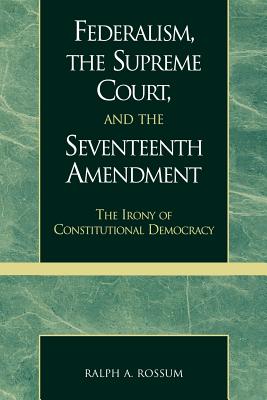Federalism, the Supreme Court, and the Seventeenth Amendment: The Irony of Constitutional Democracy - Rossum, Ralph a