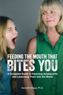 Feeding The Mouth That Bites You: A Complete Guide to Parenting Adolescents and Launching Them Into the World - Wilgus, Kenneth, PhD