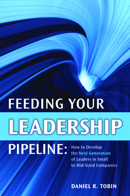 Feeding Your Leadership Pipeline: How to Develop the Next Generation of Leaders in Small to Mid-Sized Companies - Tobin, Daniel R