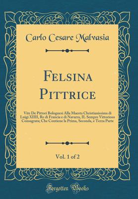 Felsina Pittrice, Vol. 1 of 2: Vite de Pittori Bolognesi Alla Maesta Christianissima Di Luigi XIIII, Re Di Francia E Di Navarra, Il Sempre Vittorioso Consagrata; Che Contiene La Prima, Seconda, E Terza Parte (Classic Reprint) - Malvasia, Carlo Cesare