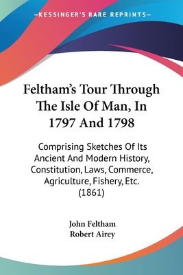 Feltham's Tour Through the Isle of Man, in 1797 and 1798: Comprising Sketches of Its Ancient and Modern History, Constitution, Laws, Commerce, Agriculture, Fishery, Etc - Feltham, John