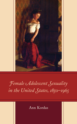 Female Adolescent Sexuality in the United States, 1850-1965 - Kordas, Ann