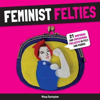 Feminist Felties: 21 Inspiring and Empowering Projects in Felt and Fabric - Covington, Missy