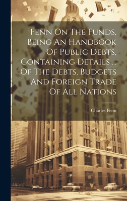 Fenn On The Funds, Being An Handbook Of Public Debts, Containing Details ... Of The Debts, Budgets And Foreign Trade Of All Nations - Fenn, Charles