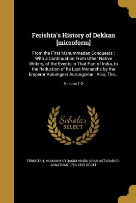 Ferishta's History of Dekkan [microform]: From the First Mahummedan Conquests: With a Continuation From Other Native Writers, of the Events in That Part of India, to the Reduction of Its Last Monarchs by the Emperor Aulumgeer Aurungzebe: Also, The... - Firishtah, Muhammad Qasim Hindu Shah Ast (Creator), and Scott, Jonathan 1754-1829