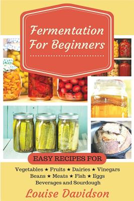 Fermentation for Beginners: Easy Recipes for Vegetables, Fruits, Dairies, Vinegars, Beans, Meats, fish, Eggs, Beverages and Sourdough - Davidson, Louise