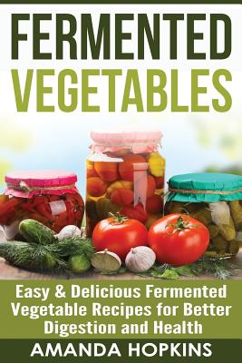 Fermented Vegetables: Easy & Delicious Fermented Vegetable Recipes for Better Digestion and Health - Hopkins, Amanda