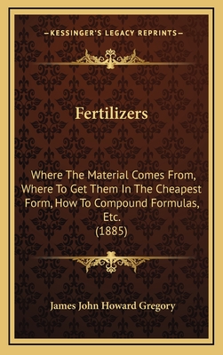 Fertilizers: Where the Material Comes From, Where to Get Them in the Cheapest Form, How to Compound Formulas, Etc. (1885) - Gregory, James John Howard