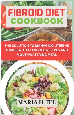 Fibroid Diet Cookbook: The Solution to Managing Uterine Tumor with Flavored Recipes and Mouthwatering Meal - Tee, Maria H