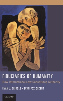 Fiduciaries of Humanity: How International Law Constitutes Authority - Criddle, Evan J, and Fox-Decent, Evan