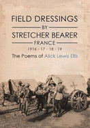 Field Dressings By Stretcher Bearer - France 1916 - 17 - 18 - 19: The Poems of Alick Lewis Ellis