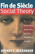 Fin de Siecle Social Theory: Relativism, Reduction & the Problem of Reason