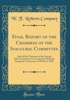 Final Report of the Chairman of the Inaugural Committee: And of the Chairmen of the Several Sub-Committees in Connection with the Inaugural Ceremonies of March 4, 1905 (Classic Reprint) - Company, W F Roberts