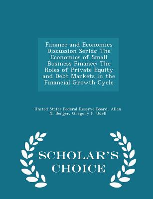 Finance and Economics Discussion Series: The Economics of Small Business Finance: The Roles of Private Equity and Debt Markets in the Financial Growth Cycle - Scholar's Choice Edition - United States Federal Reserve Board (Creator), and Berger, Allen N, and Udell, Gregory F