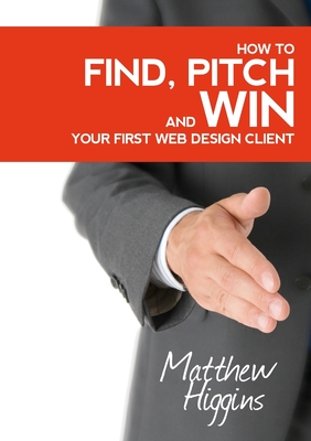 Find, Pitch and Win Your First Web Design Client - Higgins, Matthew, Dr.