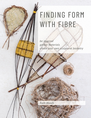 Finding Form with Fibre: be inspired, gather materials, and create your own sculptural basketry - Woods, Ruth