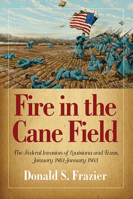 Fire in the Cane Field: The Federal Invasion of Louisiana and Texas, January 1861-January 1863 - Frazier, Donald S, Dr., PH.D.