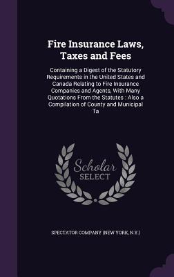 Fire Insurance Laws, Taxes and Fees: Containing a Digest of the Statutory Requirements in the United States and Canada Relating to Fire Insurance Companies and Agents, With Many Quotations From the Statutes: Also a Compilation of County and Municipal Ta - Spectator Company (New York, N y ) (Creator)