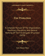 Fire Protection: A Complete Manual Of The Organization, Machinery, Discipline, And General Working Of The Fire Brigade Of London (1876)