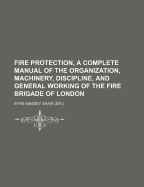 Fire Protection, a Complete Manual of the Organization, Machinery, Discipline, and General Working of the Fire Brigade of London