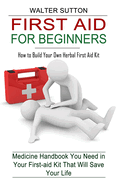First Aid for Beginners: How to Build Your Own Herbal First Aid Kit (Medicine Handbook You Need in Your First-aid Kit That Will Save Your Life)