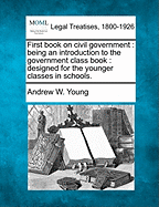 First Book on Civil Government: Being an Introduction to the Government Class Book: Designed for the Younger Classes in Schools. - Young, Andrew W