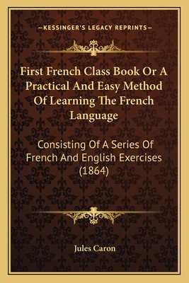 First French Class Book or a Practical and Easy Method of Learning the French Language: Consisting of a Series of French and English Exercises (1864) - Caron, Jules