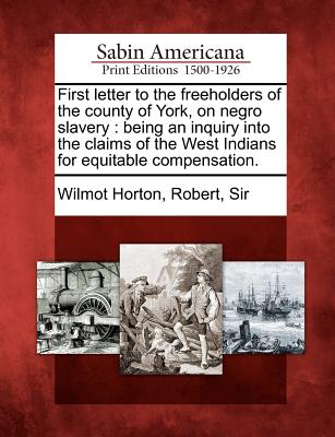 First Letter to the Freeholders of the County of York, on Negro Slavery: Being an Inquiry Into the Claims of the West Indians for Equitable Compensation. - Wilmot Horton, Robert Sir (Creator)