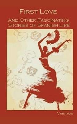 First Love, and Other Fascinating Stories of Spanish Life - Estebanez Calderon, Serafin, and Hartzenbusch, Juan Eugenio, and Palacio Valdes, Armando