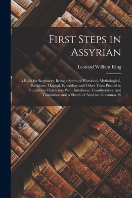 First Steps in Assyrian: A Book for Beginners; Being a Series of Historical, Mythological, Religious, Magical, Epistolary and Other Texts Printed in Cuneiform Characters With Interlinear Transliteration and Translation and a Sketch of Assyrian Grammar, Si - King, Leonard William