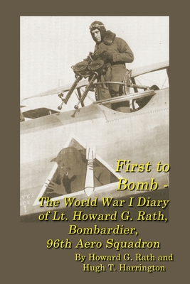 First to Bomb - The World War I Diary of Lt. Howard G. Rath, Bombardier, 96th Aero Squadron - Rath, Howard G, and Harrington, Hugh T