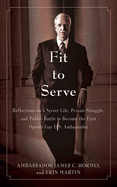 Fit to Serve: Reflections on a Secret Life, Private Struggle, and Public Battle to Become the First Openly Gay U.S. Ambassador: Reflections on a Secret Life, Private Struggle, and Public Battle to Become the First Openly Gay U.S. Ambassador