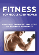 Fitness for Middle Aged People: 40 Powerful Exercises to Make People Over 40 Years Old Healthy and Fit!